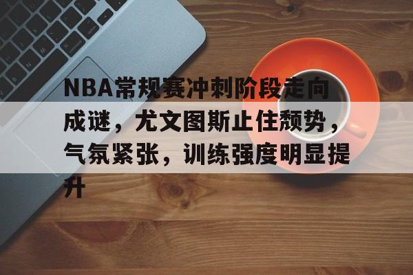乐动体育-关于NBA常规赛冲刺阶段走向成谜，尤文图斯止住颓势，气氛紧张，训练强度明显提升的信息